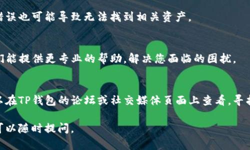 看来您在使用TP钱包时遇到了问题。如果您在钱包中找不到某些内容或功能，这里有一些可以尝试的解决步骤和信息。

1. 检查网络连接
首先，请确保您的设备已连接到互联网。有时，网络问题可能导致钱包无法正常加载内容。检查您的Wi-Fi或移动数据连接，确保信号强度良好。

2. 更新TP钱包
如果您的TP钱包没有更新到最新版本，可能会出现功能不全或bug。访问应用商店（iOS App Store或Android Play Store），查看是否有可用的更新。如果有，建议您尽快进行更新。

3. 清除缓存和数据
有时候，应用的缓存数据可能导致显示错误。您可以在设备的设置中找到TP钱包，尝试清除缓存和数据。请注意， 清除数据可能会导致您需重新登录。

4. 检查钱包地址
如果您在查找某些资产，确保您输入的钱包地址是准确的。小小的错误也可能导致无法找到相关资产。

5. 联系客服支持
如果以上步骤仍无法解决问题，建议您联系TP钱包的客服支持。他们能提供更专业的帮助，解决您面临的困扰。

6. 参考社区和论坛
有时候，其他用户可能遇到过相似的问题并分享了解决方案。您可以在TP钱包的论坛或社交媒体页面上查看，寻找有没有相关的信息以及社区的建议。

希望这些信息能够帮助您找到解决方案！如果您有其他具体问题，可以随时提问。