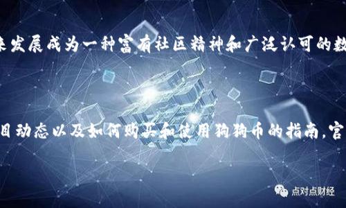 狗狗币（Dogecoin）是一种加密货币，它最初是作为一种玩笑而创建的，但后来发展成为一种富有社区精神和广泛认可的数字货币。如果你想访问狗狗币的官方网站，可以通过以下链接找到相关信息：

官网地址：[https://dogecoin.com](https://dogecoin.com)

在狗狗币的官网上，你可以找到关于狗狗币的详细介绍、社区信息、最新的项目动态以及如何购买和使用狗狗币的指南。官方网站通常还会提供有关安全性和如何保护你的狗狗币的建议。

如果您有关于狗狗币的具体问题或想了解更详细的信息，请告诉我！